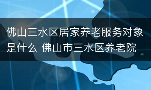 佛山三水区居家养老服务对象是什么 佛山市三水区养老院