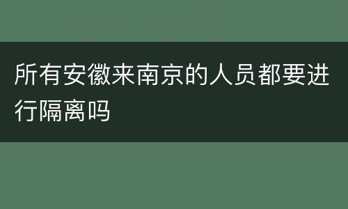 所有安徽来南京的人员都要进行隔离吗