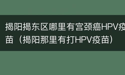 揭阳揭东区哪里有宫颈癌HPV疫苗（揭阳那里有打HPV疫苗）