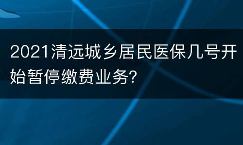 2021清远城乡居民医保几号开始暂停缴费业务？
