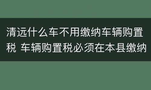 清远什么车不用缴纳车辆购置税 车辆购置税必须在本县缴纳吗?