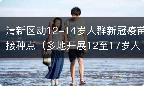 清新区动12-14岁人群新冠疫苗接种点（多地开展12至17岁人群新冠疫苗接种工作）