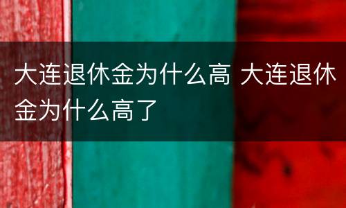 大连退休金为什么高 大连退休金为什么高了
