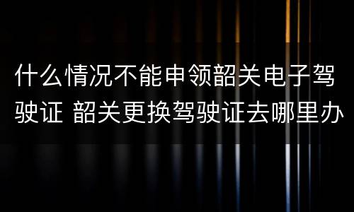 什么情况不能申领韶关电子驾驶证 韶关更换驾驶证去哪里办理