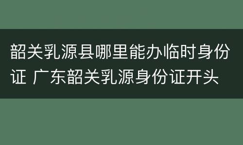 韶关乳源县哪里能办临时身份证 广东韶关乳源身份证开头
