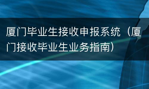厦门毕业生接收申报系统（厦门接收毕业生业务指南）
