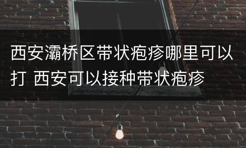西安灞桥区带状疱疹哪里可以打 西安可以接种带状疱疹