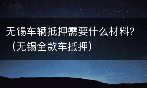 无锡车辆抵押需要什么材料？（无锡全款车抵押）