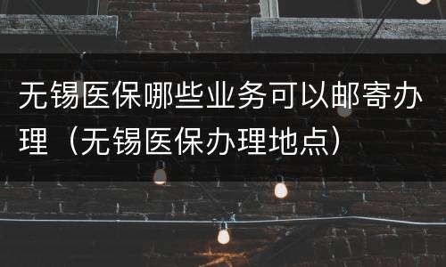 无锡医保哪些业务可以邮寄办理（无锡医保办理地点）