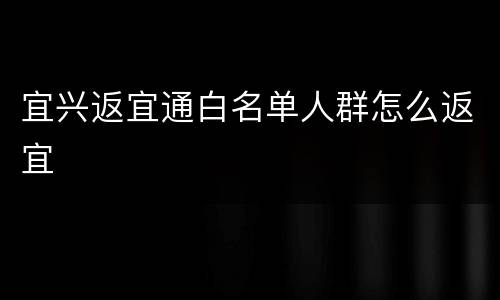 宜兴返宜通白名单人群怎么返宜