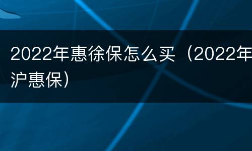 2022年惠徐保怎么买（2022年沪惠保）