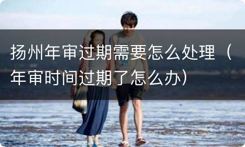 扬州年审过期需要怎么处理（年审时间过期了怎么办）