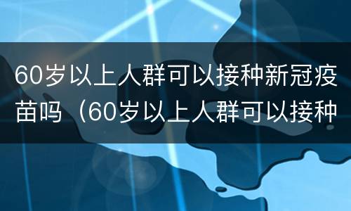 60岁以上人群可以接种新冠疫苗吗（60岁以上人群可以接种新冠疫苗吗请问）