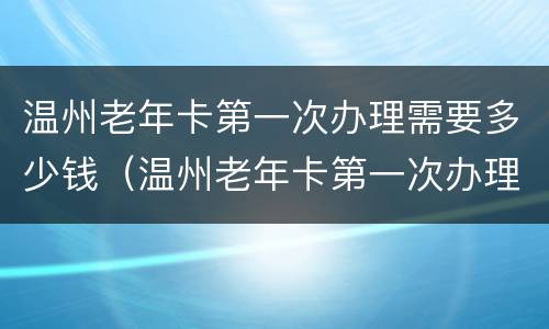 温州老年卡第一次办理需要多少钱（温州老年卡第一次办理需要多少钱一张）