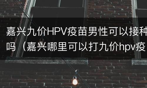 嘉兴九价HPV疫苗男性可以接种吗（嘉兴哪里可以打九价hpv疫苗）