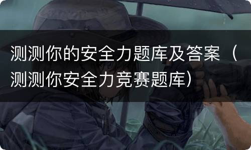 测测你的安全力题库及答案（测测你安全力竞赛题库）