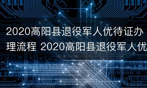 2020高阳县退役军人优待证办理流程 2020高阳县退役军人优待证办理流程及时间