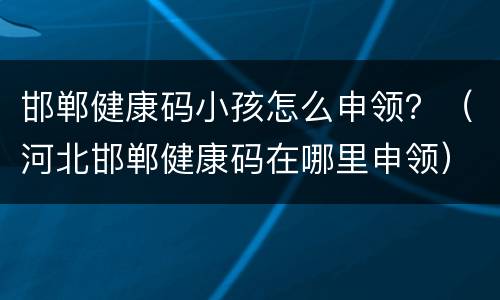 邯郸健康码小孩怎么申领？（河北邯郸健康码在哪里申领）