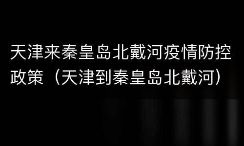 天津来秦皇岛北戴河疫情防控政策（天津到秦皇岛北戴河）