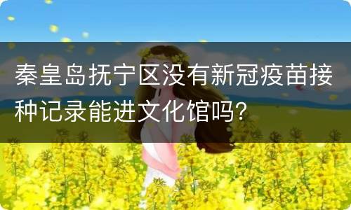 秦皇岛抚宁区没有新冠疫苗接种记录能进文化馆吗？