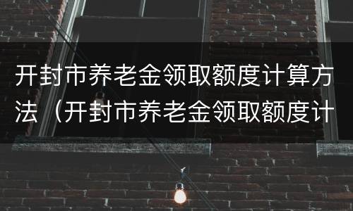 开封市养老金领取额度计算方法（开封市养老金领取额度计算方法是什么）