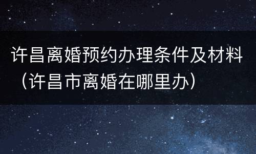 许昌离婚预约办理条件及材料（许昌市离婚在哪里办）