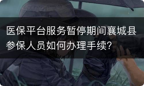 医保平台服务暂停期间襄城县参保人员如何办理手续?