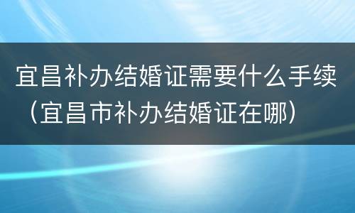 宜昌补办结婚证需要什么手续（宜昌市补办结婚证在哪）