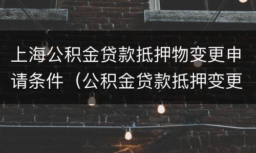 上海公积金贷款抵押物变更申请条件（公积金贷款抵押变更手续）