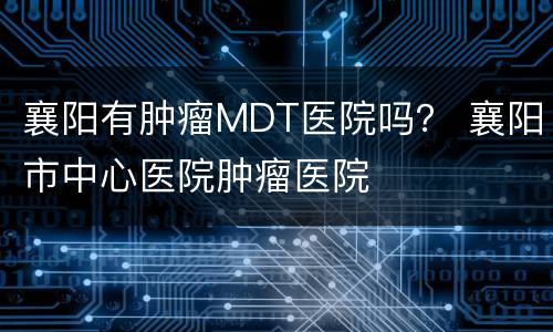 襄阳有肿瘤MDT医院吗？ 襄阳市中心医院肿瘤医院