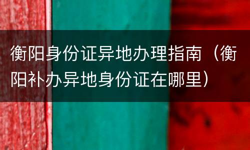 衡阳身份证异地办理指南（衡阳补办异地身份证在哪里）