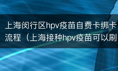 上海闵行区hpv疫苗自费卡绑卡流程（上海接种hpv疫苗可以刷医保卡吗）