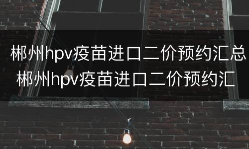 郴州hpv疫苗进口二价预约汇总 郴州hpv疫苗进口二价预约汇总查询