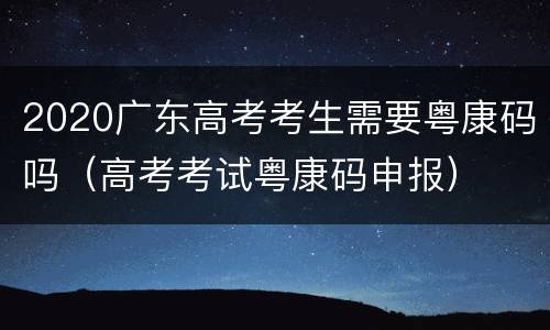 2020广东高考考生需要粤康码吗（高考考试粤康码申报）