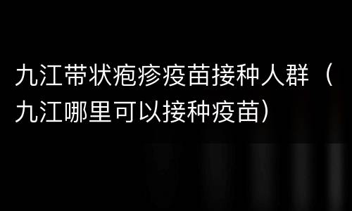 九江带状疱疹疫苗接种人群（九江哪里可以接种疫苗）