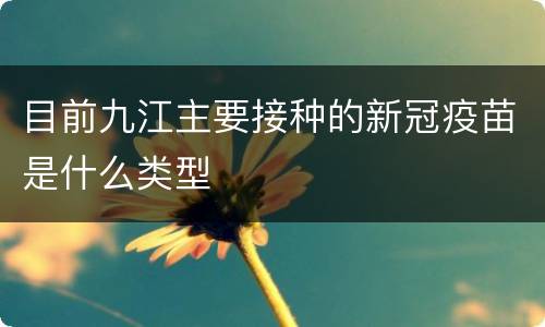 目前九江主要接种的新冠疫苗是什么类型