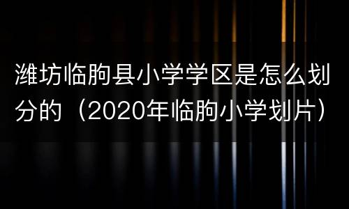 潍坊临朐县小学学区是怎么划分的（2020年临朐小学划片）
