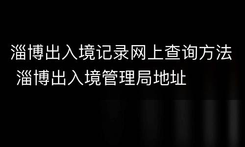 淄博出入境记录网上查询方法 淄博出入境管理局地址