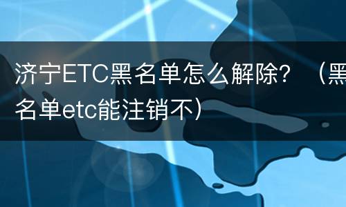 济宁ETC黑名单怎么解除？（黑名单etc能注销不）
