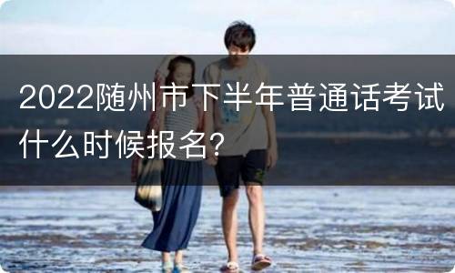 2022随州市下半年普通话考试什么时候报名？