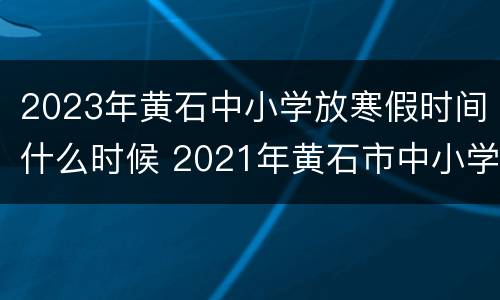 2023年黄石中小学放寒假时间什么时候 2021年黄石市中小学暑假放假时间
