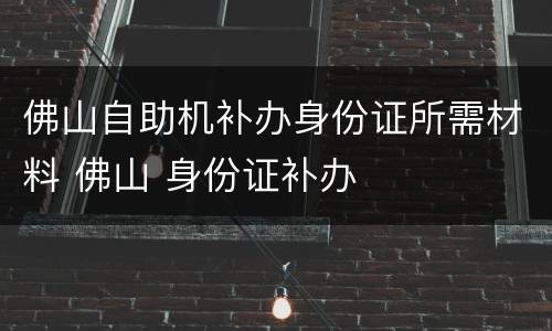 佛山自助机补办身份证所需材料 佛山 身份证补办