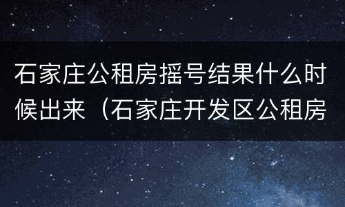 石家庄公租房摇号结果什么时候出来（石家庄开发区公租房什么时候摇号）