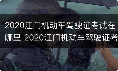 2020江门机动车驾驶证考试在哪里 2020江门机动车驾驶证考试在哪里考