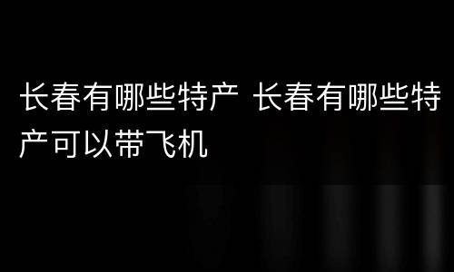 长春有哪些特产 长春有哪些特产可以带飞机