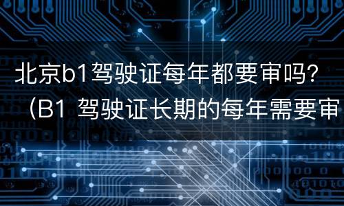 北京b1驾驶证每年都要审吗？（B1 驾驶证长期的每年需要审核吗）