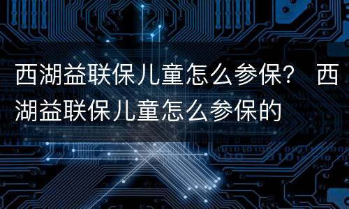 西湖益联保儿童怎么参保？ 西湖益联保儿童怎么参保的