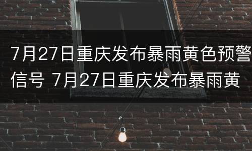 7月27日重庆发布暴雨黄色预警信号 7月27日重庆发布暴雨黄色预警信号