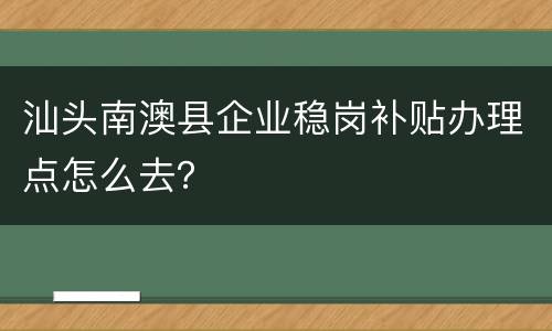 汕头南澳县企业稳岗补贴办理点怎么去？