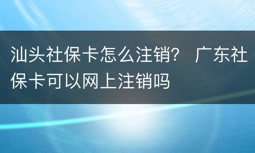 汕头社保卡怎么注销？ 广东社保卡可以网上注销吗